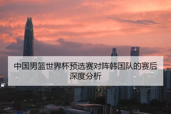 中国男篮世界杯预选赛对阵韩国队的赛后深度分析
