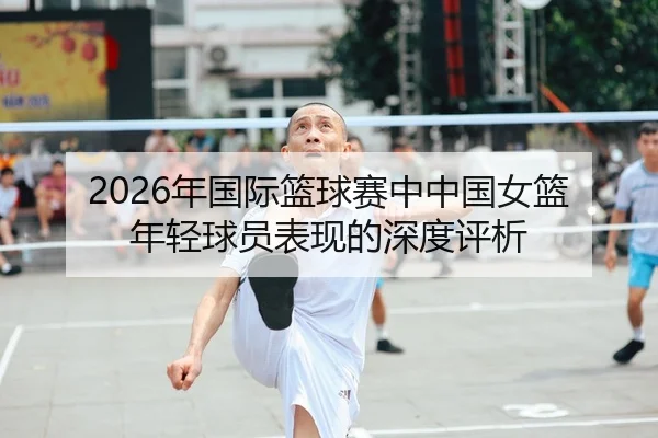 2026年国际篮球赛中中国女篮年轻球员表现的深度评析