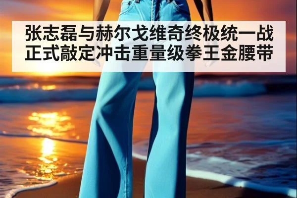 张志磊与赫尔戈维奇终极统一战正式敲定冲击重量级拳王金腰带