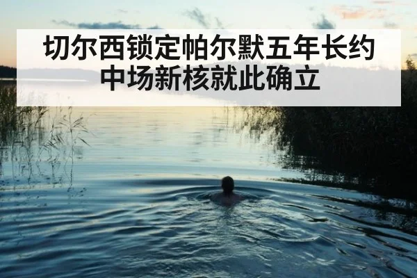 切尔西锁定帕尔默五年长约中场新核就此确立